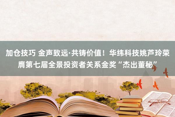 加仓技巧 金声致远·共铸价值！华纬科技姚芦玲荣膺第七届全景投资者关系金奖“杰出董秘”