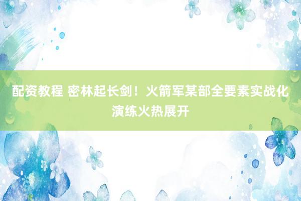 配资教程 密林起长剑!火箭军某部全要素实战化演练火热展开