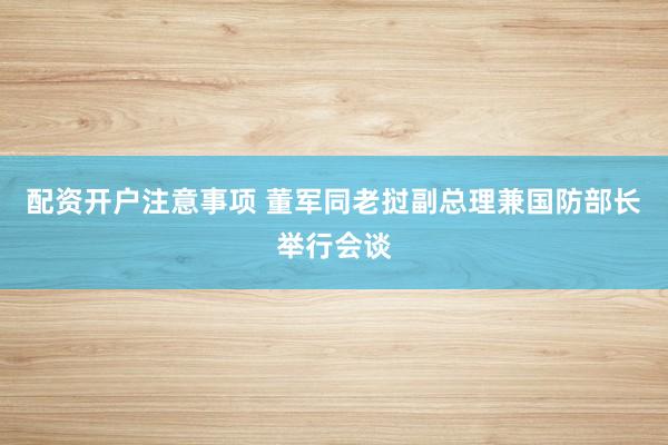 配资开户注意事项 董军同老挝副总理兼国防部长举行会谈