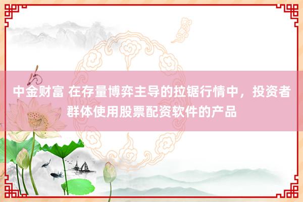 中金财富 在存量博弈主导的拉锯行情中，投资者群体使用股票配资软件的产品