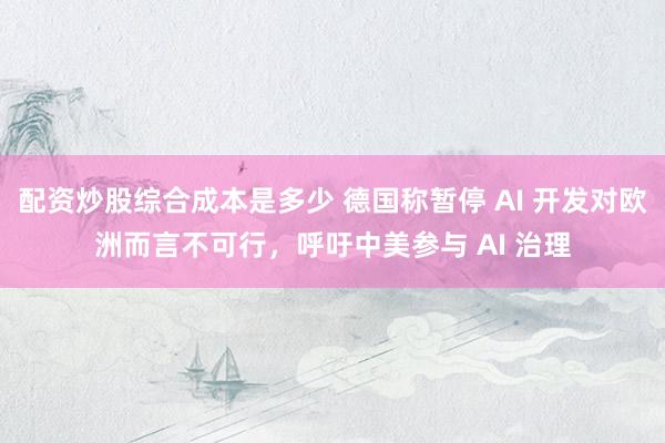 配资炒股综合成本是多少 德国称暂停 AI 开发对欧洲而言不可行，呼吁中美参与 AI 治理