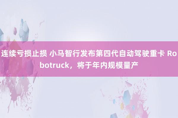 连续亏损止损 小马智行发布第四代自动驾驶重卡 Robotruck，将于年内规模量产