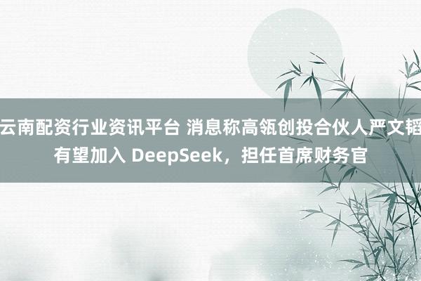 云南配资行业资讯平台 消息称高瓴创投合伙人严文韬有望加入 DeepSeek，担任首席财务官