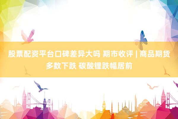 股票配资平台口碑差异大吗 期市收评 | 商品期货多数下跌 碳酸锂跌幅居前