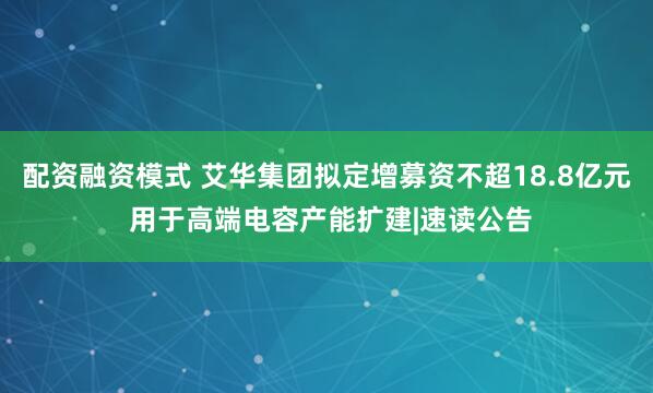 配资融资模式 艾华集团拟定增募资不超18.8亿元 用于高端电容产能扩建|速读公告