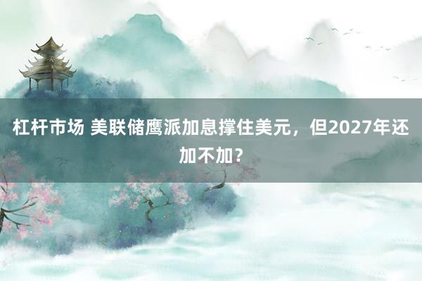 杠杆市场 美联储鹰派加息撑住美元，但2027年还加不加？