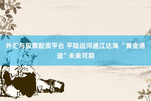 外汇与股票配资平台 平陆运河通江达海 “黄金通道”未来可期