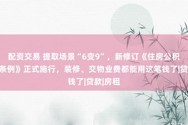 配资交易 提取场景“6变9”，新修订《住房公积金管理条例》正式施行，装修、交物业费都能用这笔钱了|贷款|房租