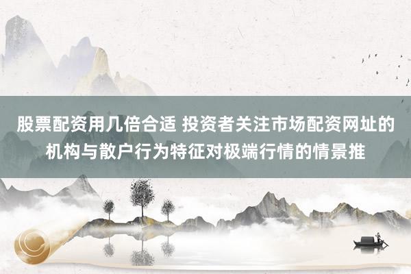 股票配资用几倍合适 投资者关注市场配资网址的机构与散户行为特征对极端行情的情景推
