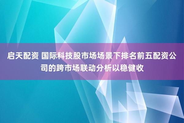启天配资 国际科技股市场场景下排名前五配资公司的跨市场联动分析以稳健收