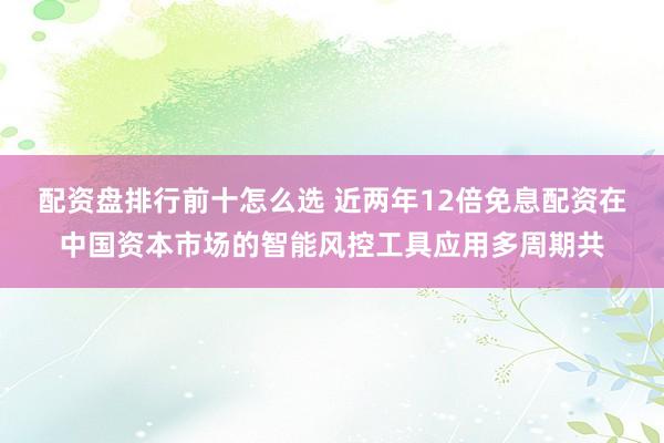 配资盘排行前十怎么选 近两年12倍免息配资在中国资本市场的智能风控工具应用多周期共