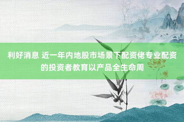 利好消息 近一年内地股市场景下配资佬专业配资的投资者教育以产品全生命周