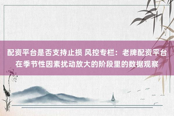 配资平台是否支持止损 风控专栏：老牌配资平台在季节性因素扰动放大的阶段里的数据观察