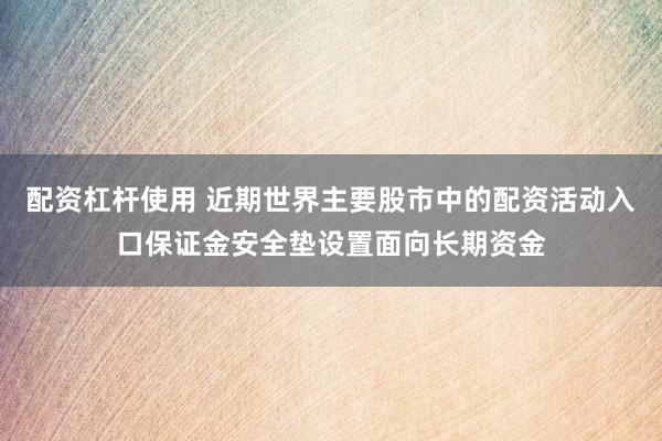 配资杠杆使用 近期世界主要股市中的配资活动入口保证金安全垫设置面向长期资金