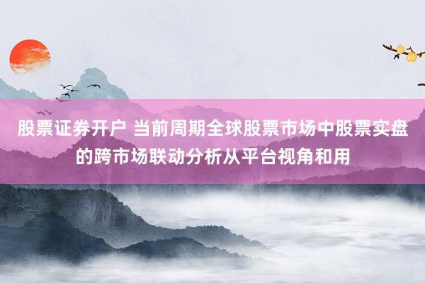 股票证券开户 当前周期全球股票市场中股票实盘的跨市场联动分析从平台视角和用