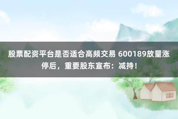 股票配资平台是否适合高频交易 600189放量涨停后，重要股东宣布：减持！