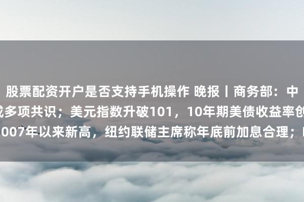 股票配资开户是否支持手机操作 晚报丨商务部：中美第八轮经贸磋商达成多项共识；美元指数升破101，10年期美债收益率创2007年以来新高，纽约联储主席称年底前加息合理；Meta全面押注个人Agent
