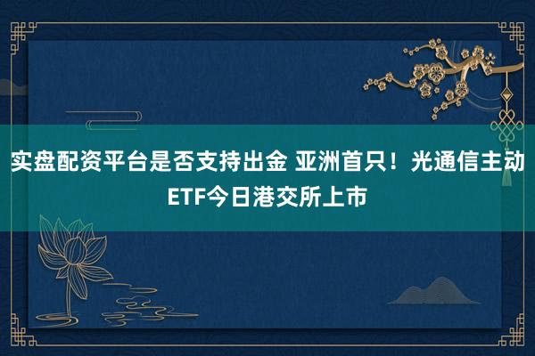 实盘配资平台是否支持出金 亚洲首只！光通信主动ETF今日港交所上市