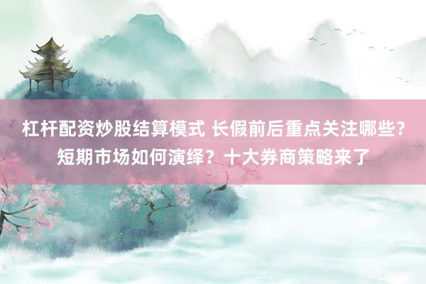 杠杆配资炒股结算模式 长假前后重点关注哪些?短期市场如何演绎?十大券商策略来了