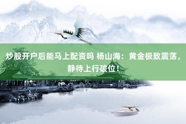 炒股开户后能马上配资吗 杨山海：黄金极致震荡，静待上行破位！