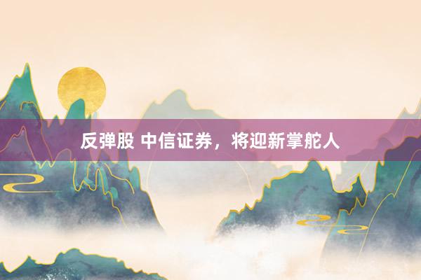反弹股 中信证券，将迎新掌舵人