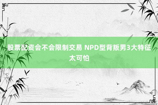 股票配资会不会限制交易 NPD型背叛男3大特征太可怕