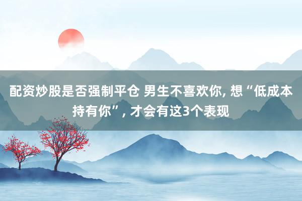 配资炒股是否强制平仓 男生不喜欢你, 想“低成本持有你”, 才会有这3个表现