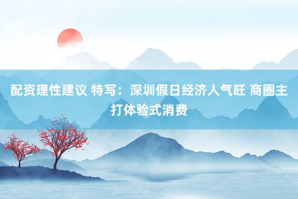 配资理性建议 特写：深圳假日经济人气旺 商圈主打体验式消费