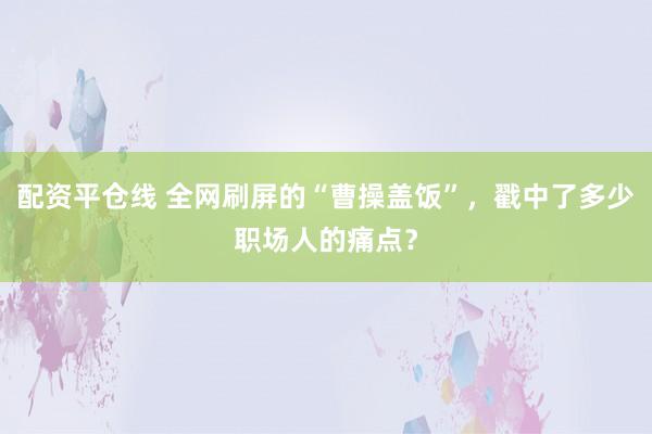 配资平仓线 全网刷屏的“曹操盖饭”，戳中了多少职场人的痛点？