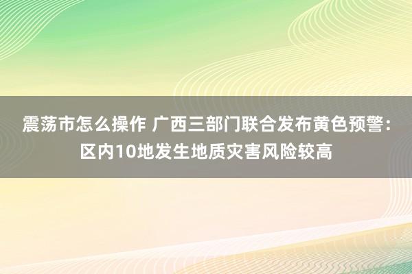 震荡市怎么操作 广西三部门联合发布黄色预警：区内10地发生地质灾害风险较高