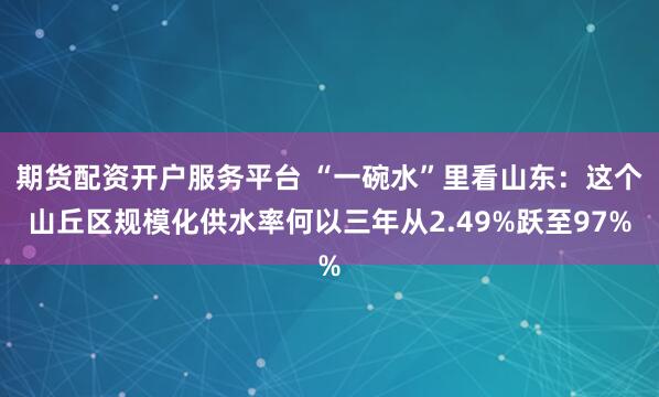 期货配资开户服务平台 “一碗水”里看山东：这个山丘区规模化供水率何以三年从2.49%跃至97%