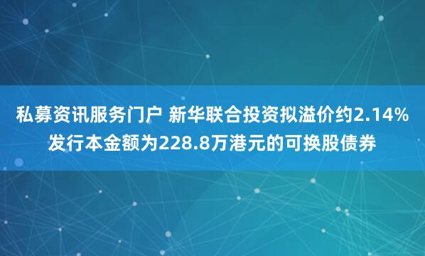 私募资讯服务门户 新华联合投资拟溢价约2.14%发行本金额为228.8万港元的可换股债券