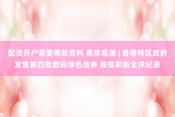 配资开户需要哪些资料 离岸观澜 | 香港特区政府发售第四批数码绿色债券 规模刷新全球纪录