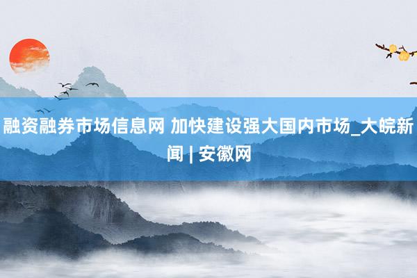 融资融券市场信息网 加快建设强大国内市场_大皖新闻 | 安徽网