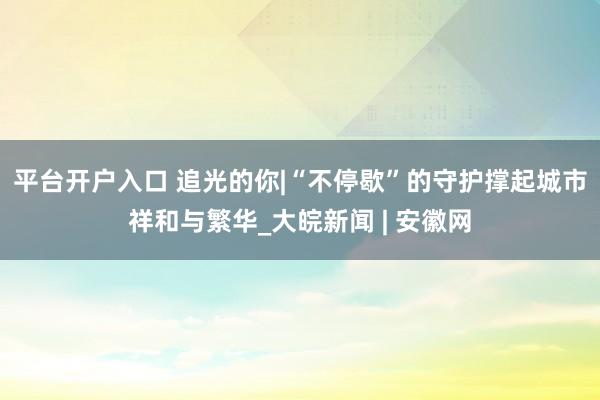 平台开户入口 追光的你|“不停歇”的守护撑起城市祥和与繁华_大皖新闻 | 安徽网