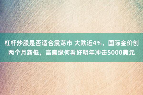 杠杆炒股是否适合震荡市 大跌近4%，国际金价创两个月新低，高盛缘何看好明年冲击5000美元