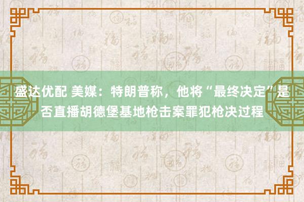 盛达优配 美媒：特朗普称，他将“最终决定”是否直播胡德堡基地枪击案罪犯枪决过程