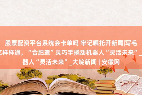 股票配资平台系统会卡单吗 牢记嘱托开新局|写毛笔字、弹琴、茶艺样样通，“合肥造”灵巧手撬动机器人“灵活未来”_大皖新闻 | 安徽网