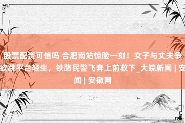 股票配资可信吗 合肥南站惊险一刻！女子与丈夫争吵后欲跳平台轻生，铁路民警飞奔上前救下_大皖新闻 | 安徽网