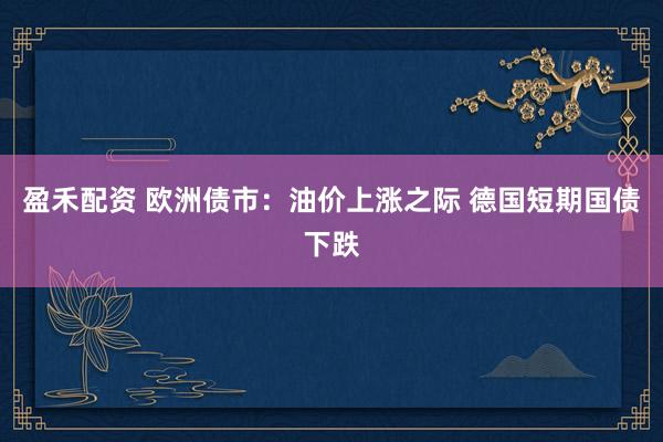 盈禾配资 欧洲债市:油价上涨之际 德国短期国债下跌