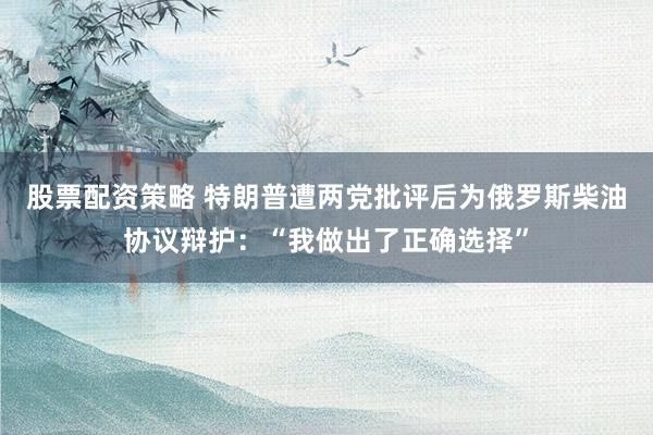 股票配资策略 特朗普遭两党批评后为俄罗斯柴油协议辩护：“我做出了正确选择”