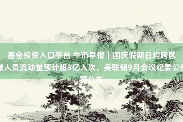 基金投资入口平台 牛市早报｜国庆假期日均跨区域人员流动量预计超3亿人次，美联储9月会议纪要公布