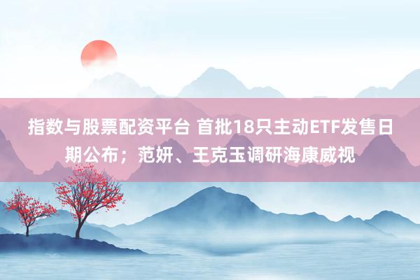 指数与股票配资平台 首批18只主动ETF发售日期公布；范妍、王克玉调研海康威视