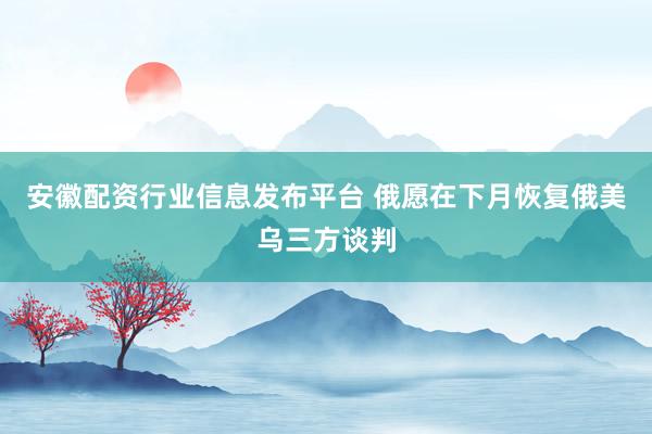 安徽配资行业信息发布平台 俄愿在下月恢复俄美乌三方谈判