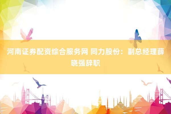 河南证券配资综合服务网 同力股份：副总经理薛晓强辞职