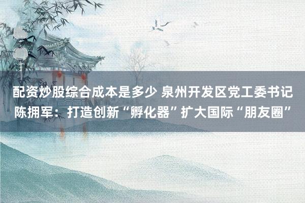 配资炒股综合成本是多少 泉州开发区党工委书记陈拥军：打造创新“孵化器”扩大国际“朋友圈”