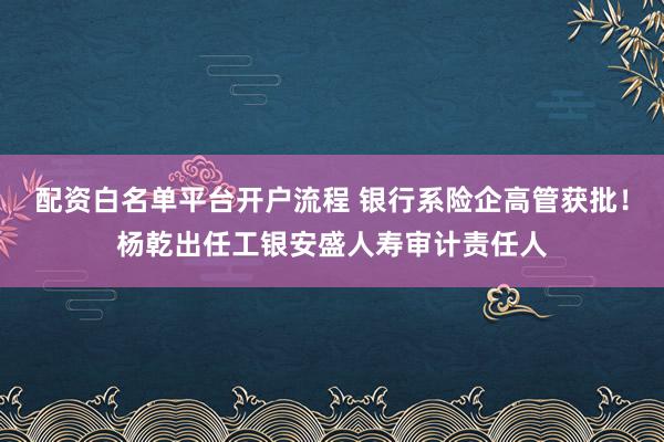 配资白名单平台开户流程 银行系险企高管获批！杨乾出任工银安盛人寿审计责任人