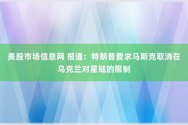 美股市场信息网 报道：特朗普要求马斯克取消在乌克兰对星链的限制