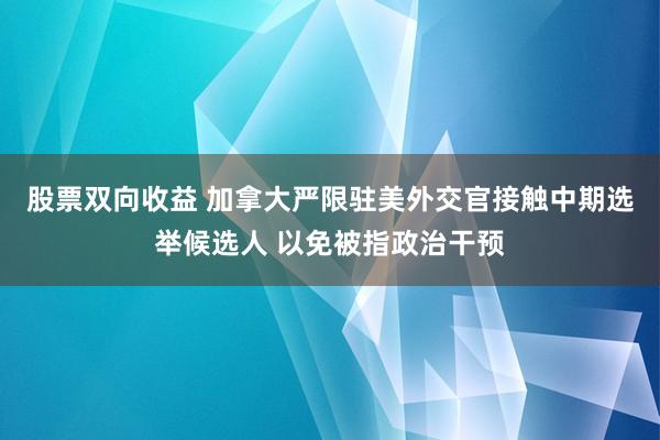 股票双向收益 加拿大严限驻美外交官接触中期选举候选人 以免被指政治干预
